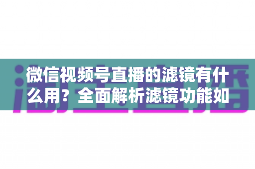微信视频号直播的滤镜有什么用？全面解析滤镜功能如何提升直播画质、形象与转化效果