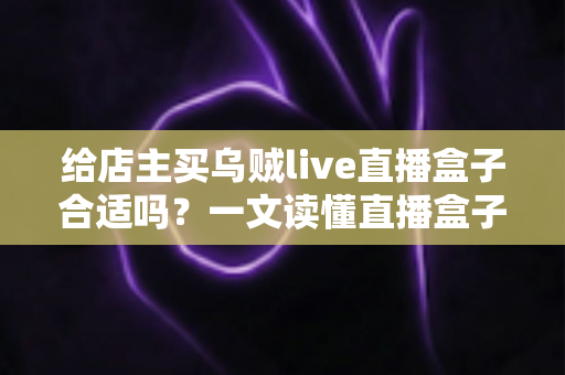 给店主买乌贼live直播盒子合适吗？一文读懂直播盒子的价值、风险与避坑指南