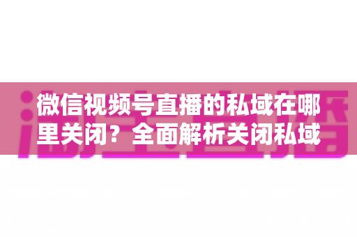 微信视频号直播的私域在哪里关闭？全面解析关闭私域入口的详细步骤与注意事项