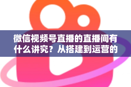 微信视频号直播的直播间有什么讲究？从搭建到运营的实战干货全解析