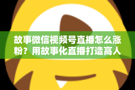 故事微信视频号直播怎么涨粉?用故事化直播打造高人气账号的完整实战攻略 故事微信视频号直播怎么涨粉?用故事化直播打造高人气账号的完整实战攻略