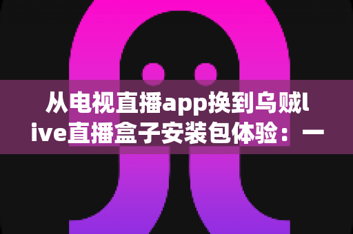 从电视直播app换到乌贼live直播盒子安装包体验：一次彻底改变客厅观影方式的全流程实测与深度分享