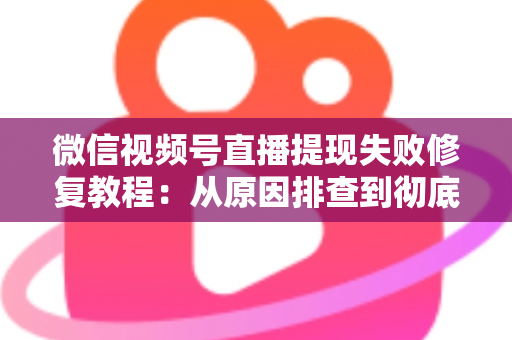 微信视频号直播提现失败修复教程：从原因排查到彻底解决的完整指南