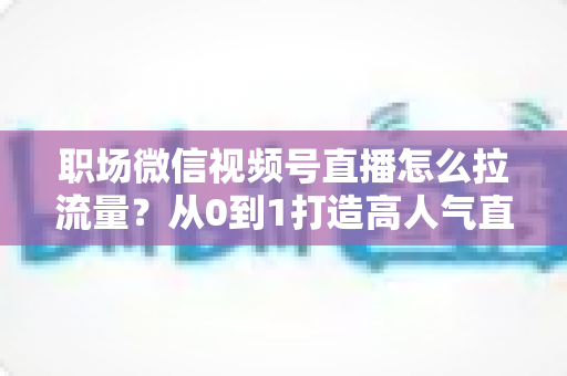 职场微信视频号直播怎么拉流量？从0到1打造高人气直播间的实战指南