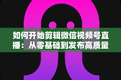 如何开始剪辑微信视频号直播：从零基础到发布高质量短视频的完整实操指南