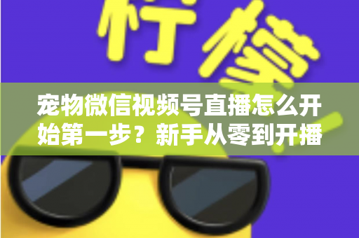 宠物微信视频号直播怎么开始第一步？新手从零到开播的完整实操指南