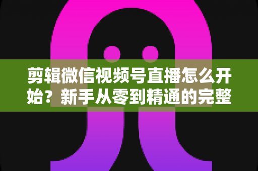 剪辑微信视频号直播怎么开始?新手从零到精通的完整实操指南 剪辑微信视频号直播怎么开始?新手从零到精通的完整实操指南