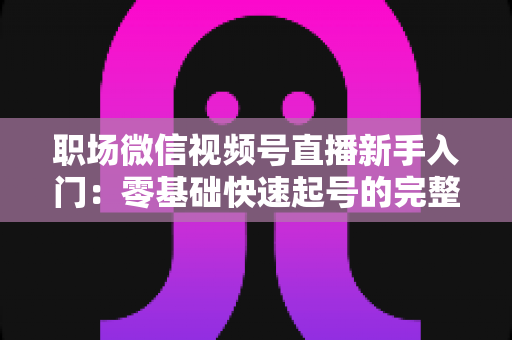 职场微信视频号直播新手入门：零基础快速起号的完整实战指南