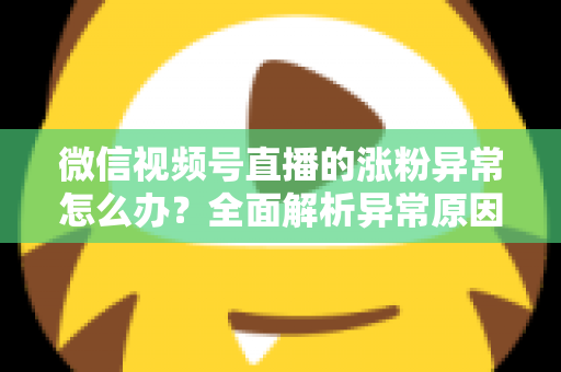 微信视频号直播的涨粉异常怎么办？全面解析异常原因与高效解决方案