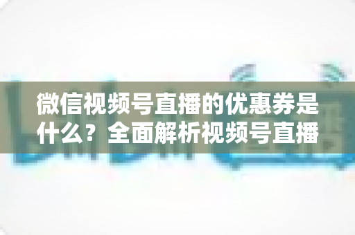 微信视频号直播的优惠券是什么?全面解析视频号直播优惠券的定义、类型、领取与设置方法 微信视频号直播的优惠券是什么?全面解析视频号直播优惠券的定义、类型、领取与设置方法