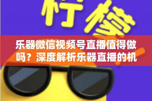 乐器微信视频号直播值得做吗？深度解析乐器直播的机遇、挑战与变现路径