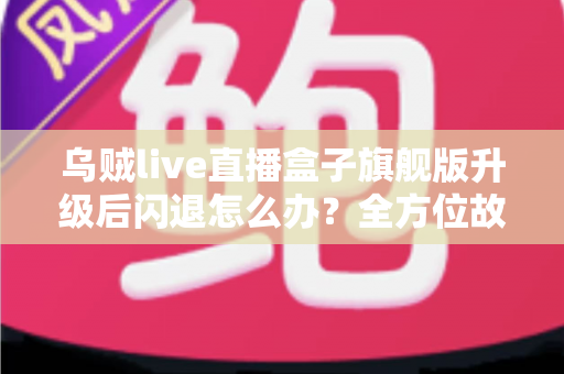 乌贼live直播盒子旗舰版升级后闪退怎么办？全方位故障排查与修复实用指南
