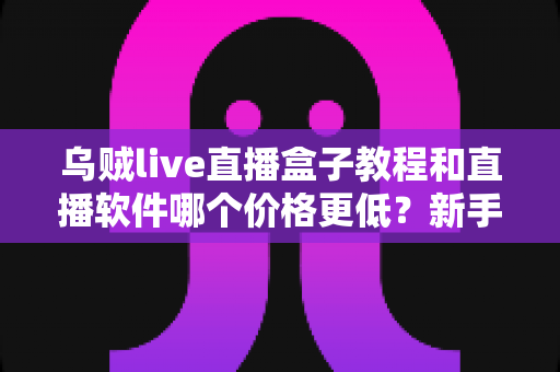 乌贼live直播盒子教程和直播软件哪个价格更低？新手开播全流程与省钱指南