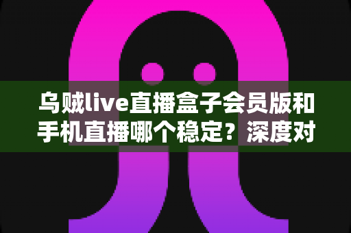 乌贼live直播盒子会员版和手机直播哪个稳定?深度对比解析与实用选择指南 乌贼live直播盒子会员版和手机直播哪个稳定?深度对比解析与实用选择指南