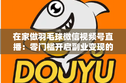 在家做羽毛球微信视频号直播:零门槛开启副业变现的实战全攻略 在家做羽毛球微信视频号直播:零门槛开启副业变现的实战全攻略