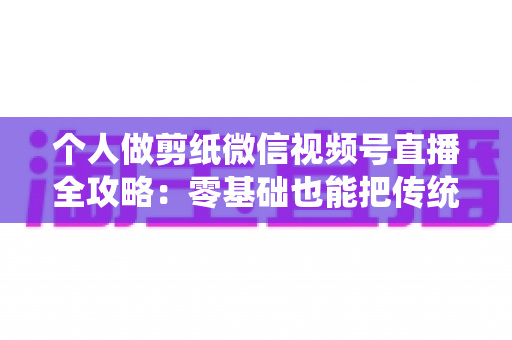 个人做剪纸微信视频号直播全攻略：零基础也能把传统手艺变成直播间里的热门生意