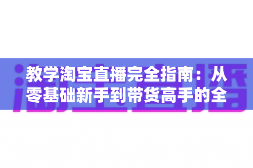 教学淘宝直播完全指南：从零基础新手到带货高手的全方位实战手册