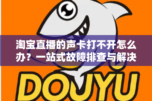 淘宝直播的声卡打不开怎么办？一站式故障排查与解决指南