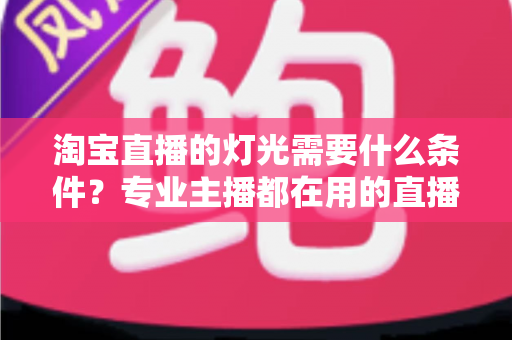 淘宝直播的灯光需要什么条件?专业主播都在用的直播间灯光布置全攻略 淘宝直播的灯光需要什么条件?专业主播都在用的直播间灯光布置全攻略