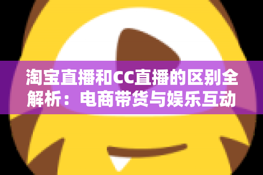 淘宝直播和CC直播的区别全解析：电商带货与娱乐互动两大直播平台深度对比指南