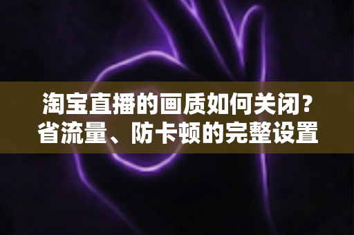 淘宝直播的画质如何关闭？省流量、防卡顿的完整设置指南