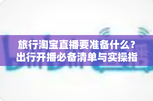 旅行淘宝直播要准备什么?出行开播必备清单与实操指南全解析 旅行淘宝直播要准备什么?出行开播必备清单与实操指南全解析