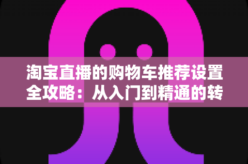 淘宝直播的购物车推荐设置全攻略:从入门到精通的转化率提升实操指南 淘宝直播的购物车推荐设置全攻略:从入门到精通的转化率提升实操指南