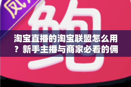 淘宝直播的淘宝联盟怎么用？新手主播与商家必看的佣金变现实战全攻略