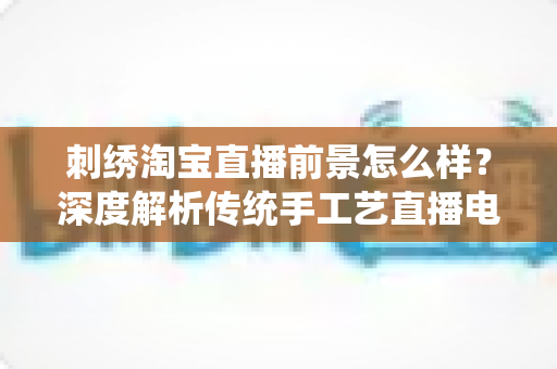 刺绣淘宝直播前景怎么样？深度解析传统手工艺直播电商的机遇、挑战与未来
