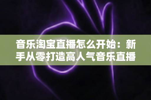 音乐淘宝直播怎么开始:新手从零打造高人气音乐直播间的完整实战指南 音乐淘宝直播怎么开始:新手从零打造高人气音乐直播间的完整实战指南