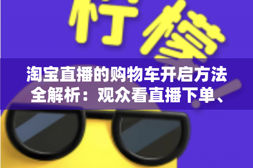 淘宝直播的购物车开启方法全解析：观众看直播下单、主播挂车带货一步到位