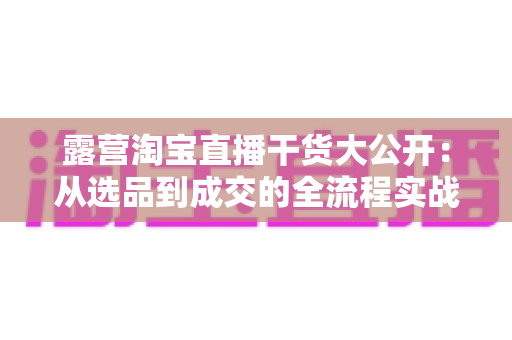 露营淘宝直播干货大公开：从选品到成交的全流程实战指南，助你打造高转化露营直播间