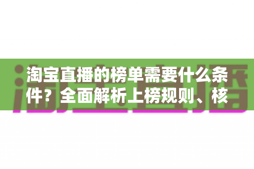 淘宝直播的榜单需要什么条件？全面解析上榜规则、核心数据与实操提升指南