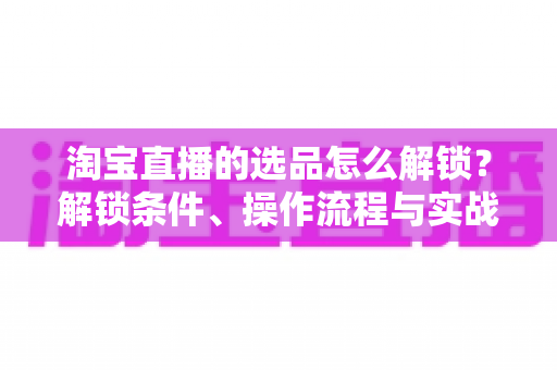 淘宝直播的选品怎么解锁？解锁条件、操作流程与实战选品方法全解析