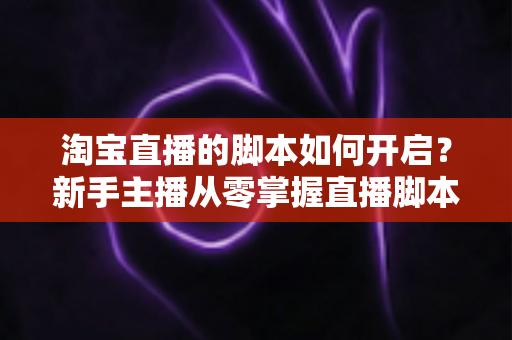 淘宝直播的脚本如何开启？新手主播从零掌握直播脚本策划与执行的完整指南