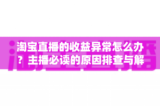 淘宝直播的收益异常怎么办?主播必读的原因排查与解决全攻略 淘宝直播的收益异常怎么办?主播必读的原因排查与解决全攻略
