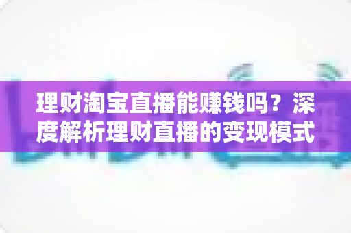 理财淘宝直播能赚钱吗?深度解析理财直播的变现模式、收入水平与实操指南 理财淘宝直播能赚钱吗?深度解析理财直播的变现模式、收入水平与实操指南