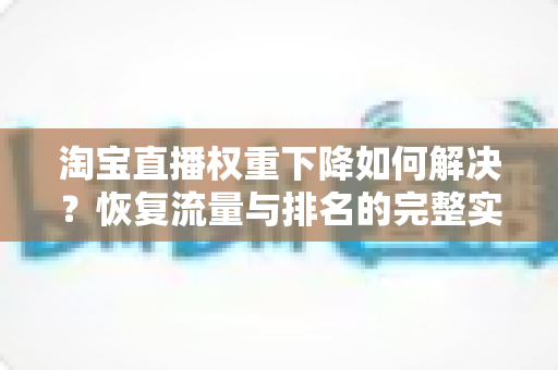 淘宝直播权重下降如何解决?恢复流量与排名的完整实战指南 淘宝直播权重下降如何解决?恢复流量与排名的完整实战指南