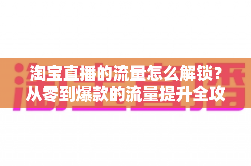 淘宝直播的流量怎么解锁？从零到爆款的流量提升全攻略