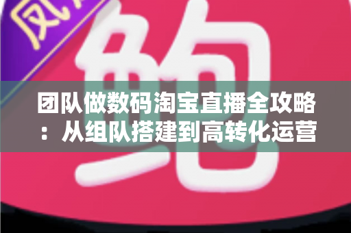 团队做数码淘宝直播全攻略：从组队搭建到高转化运营的实战指南