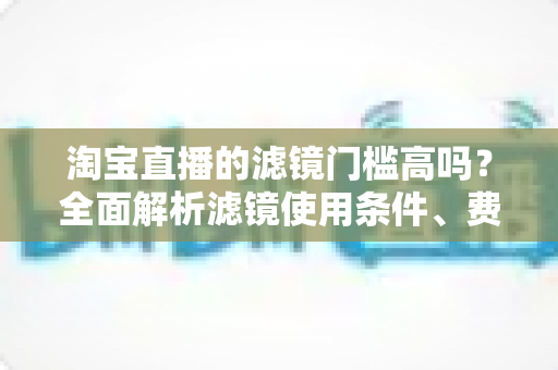 淘宝直播的滤镜门槛高吗?全面解析滤镜使用条件、费用与新手开播实战指南 淘宝直播的滤镜门槛高吗?全面解析滤镜使用条件、费用与新手开播实战指南