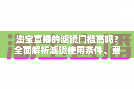 淘宝直播的滤镜门槛高吗？全面解析滤镜使用条件、费用与新手开播实战指南