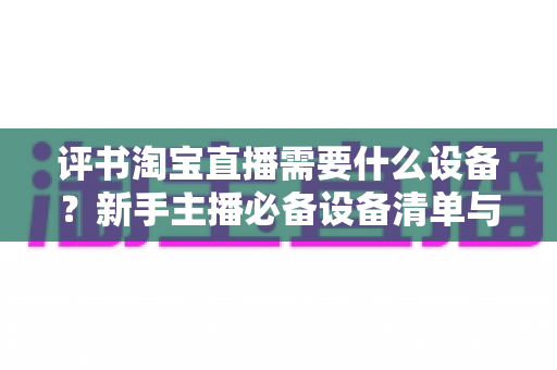 评书淘宝直播需要什么设备？新手主播必备设备清单与全流程选购指南
