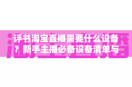 评书淘宝直播需要什么设备？新手主播必备设备清单与全流程选购指南