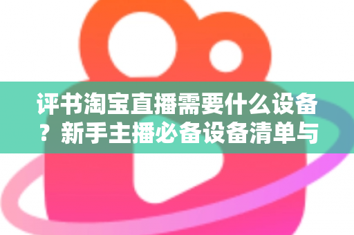 评书淘宝直播需要什么设备？新手主播必备设备清单与全流程选购指南