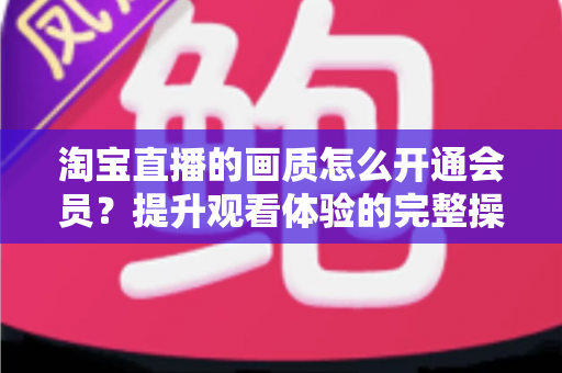 淘宝直播的画质怎么开通会员？提升观看体验的完整操作指南与实用技巧