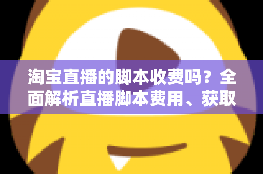 淘宝直播的脚本收费吗？全面解析直播脚本费用、获取方式与实操建议（新手必读指南）