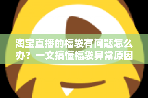 淘宝直播的福袋有问题怎么办？一文搞懂福袋异常原因与高效解决方法