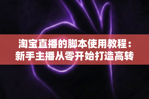 淘宝直播的脚本使用教程：新手主播从零开始打造高转化直播间的完整实战指南