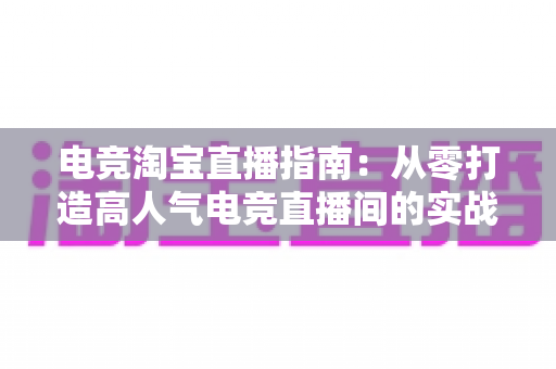 电竞淘宝直播指南：从零打造高人气电竞直播间的实战全攻略